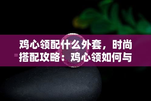 鸡心领配什么外套，时尚搭配攻略：鸡心领如何与不同外套混搭出完美造型？