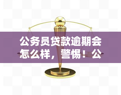 公务员贷款逾期会怎么样，警惕！公务员贷款逾期可能带来的严重后果