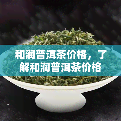 和润普洱茶价格，了解和润普洱茶价格，品味优质茶香