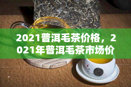 2021普洱毛茶价格，2021年普洱毛茶市场价格趋势分析