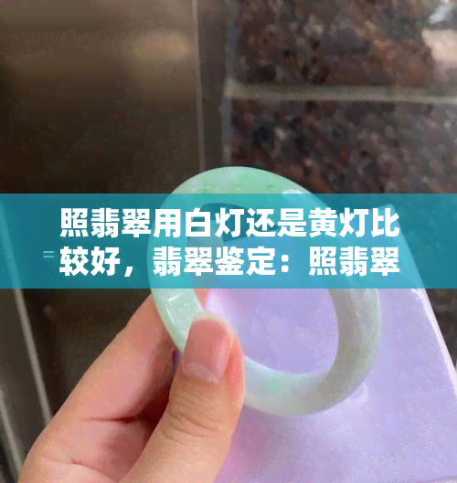 照翡翠用白灯还是黄灯比较好，翡翠鉴定：照翡翠使用白灯还是黄灯更准确？