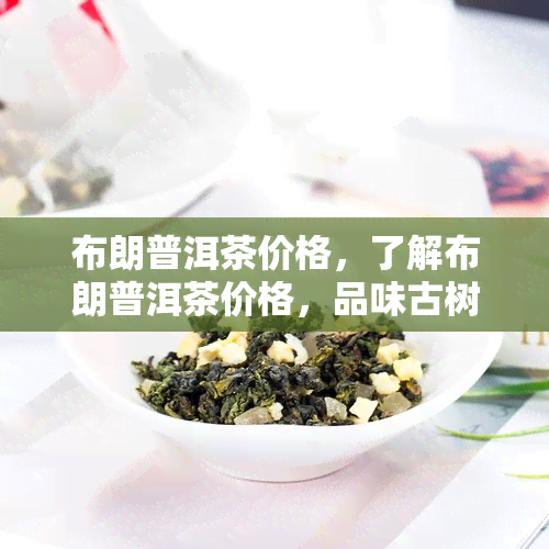 布朗普洱茶价格，了解布朗普洱茶价格，品味古树珍品的韵味