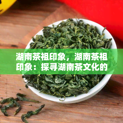 湖南茶祖印象，湖南茶祖印象：探寻湖南茶文化的源头