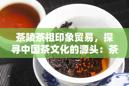 茶陵茶祖印象贸易，探寻中国茶文化的源头：茶陵茶祖印象贸易