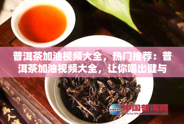 普洱茶加油视频大全，热门推荐：普洱茶加油视频大全，让你喝出健与活力！