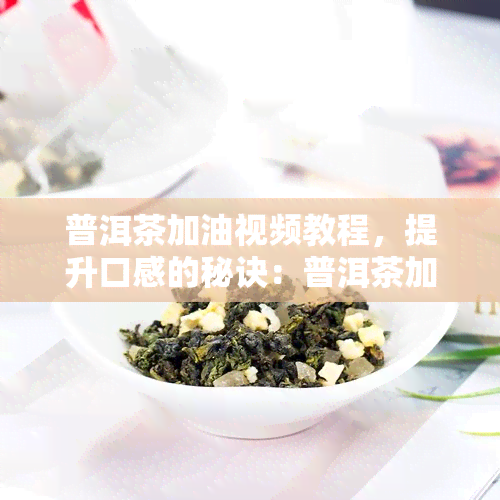 普洱茶加油视频教程，提升口感的秘诀：普洱茶加油视频教程