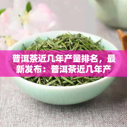 普洱茶近几年产量排名，最新发布：普洱茶近几年产量排名一览