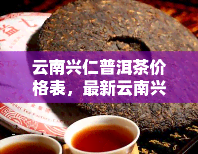 云南兴仁普洱茶价格表，最新云南兴仁普洱茶价格表，让您一手掌握市场行情！