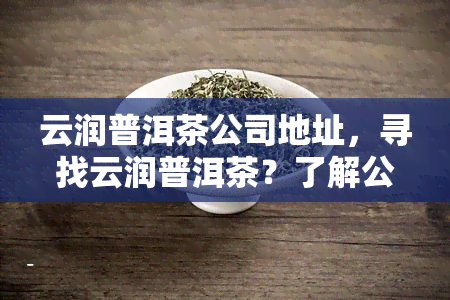 云润普洱茶公司地址，寻找云润普洱茶？了解公司地址信息！