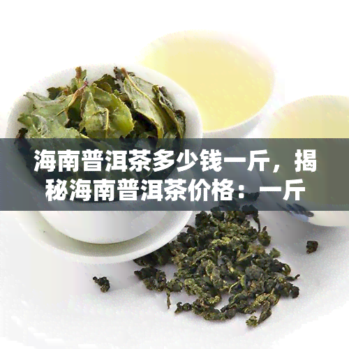 海南普洱茶多少钱一斤，揭秘海南普洱茶价格：一斤售价多少？