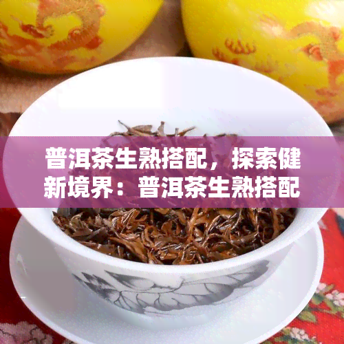 普洱茶生熟搭配，探索健新境界：普洱茶生熟搭配的神奇效果