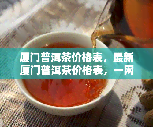 厦门普洱茶价格表，最新厦门普洱茶价格表，一网打尽各类普洱茶的价格信息！