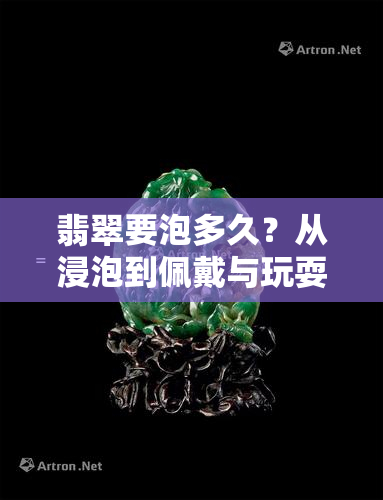 翡翠要泡多久？从浸泡到佩戴与玩耍的时间解析