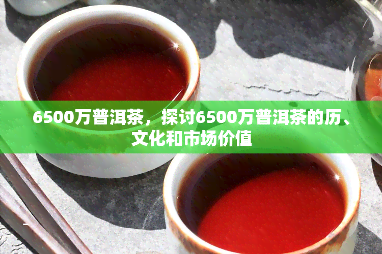 6500万普洱茶，探讨6500万普洱茶的历、文化和市场价值