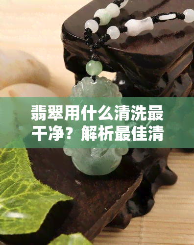 翡翠用什么清洗最干净？解析更佳清洁方法