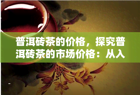 普洱砖茶的价格，探究普洱砖茶的市场价格：从入门级到高端收藏品