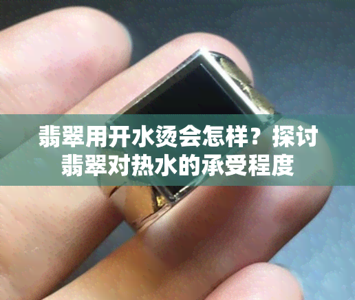 翡翠用开水烫会怎样？探讨翡翠对热水的承受程度