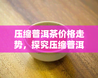 压缩普洱茶价格走势，探究压缩普洱茶的价格走势：影响因素与未来趋势