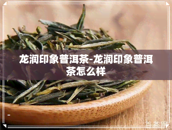 龙润印象普洱茶-龙润印象普洱茶怎么样