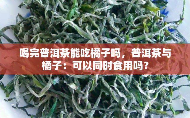 喝完普洱茶能吃橘子吗，普洱茶与橘子：可以同时食用吗？