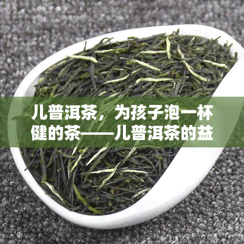 儿普洱茶，为孩子泡一杯健的茶——儿普洱茶的益处与正确冲泡方法