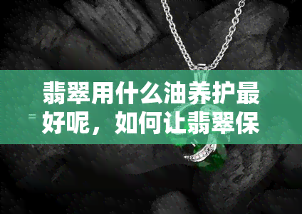 翡翠用什么油养护更好呢，如何让翡翠保持更佳状态？选择最适合的保养油！