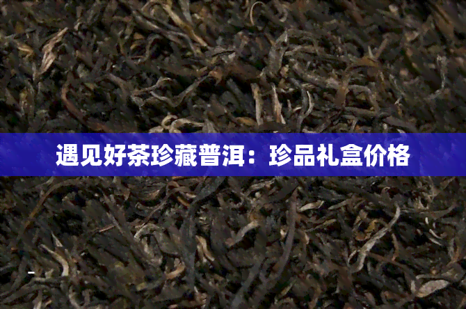 遇见好茶珍藏普洱：珍品礼盒价格