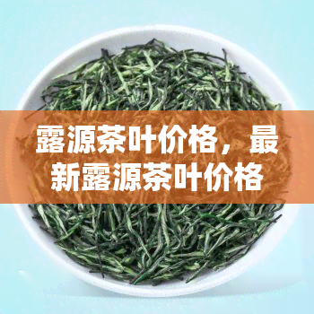 露源茶叶价格，最新露源茶叶价格信息，一网打尽！