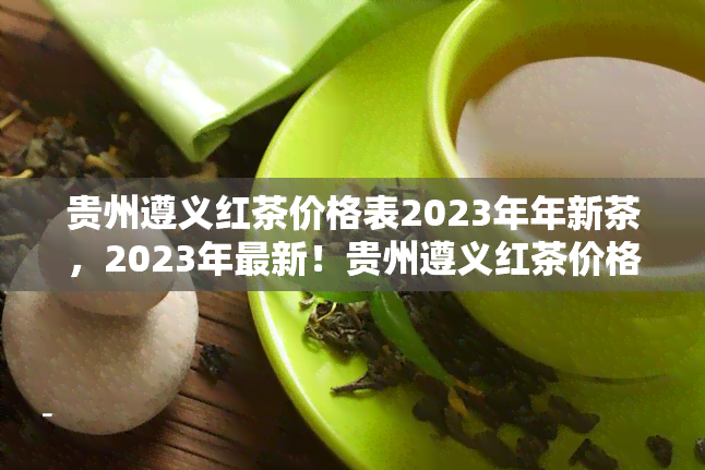 贵州遵义红茶价格表2023年年新茶，2023年最新！贵州遵义红茶价格表出炉，新品上市，不容错过！