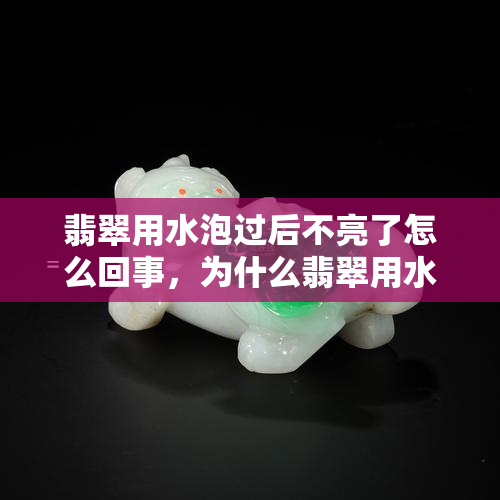 翡翠用水泡过后不亮了怎么回事，为什么翡翠用水泡过后会变得不亮？