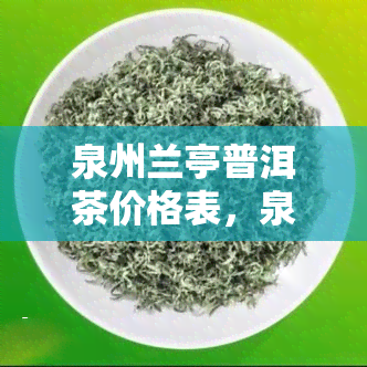 泉州兰亭普洱茶价格表，泉州兰亭普洱茶最新价格一览表，品质与价格并重的茶叶选择！