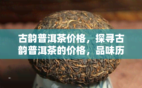 古韵普洱茶价格，探寻古韵普洱茶的价格，品味历与价值的交融