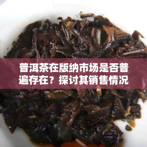 普洱茶在版纳市场是否普遍存在？探讨其销售情况与消费者认知