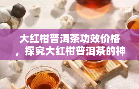 大红柑普洱茶功效价格，探究大红柑普洱茶的神奇功效及其市场价值