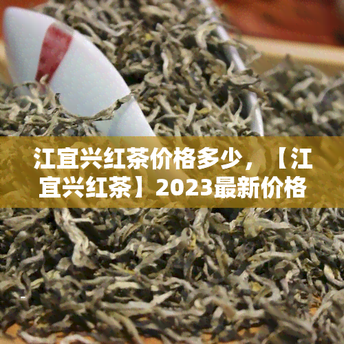 江宜兴红茶价格多少，【江宜兴红茶】2023最新价格表，一斤多少钱？这里有你需要的答案！