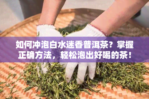 如何冲泡白水迷香普洱茶？掌握正确方法，轻松泡出好喝的茶！