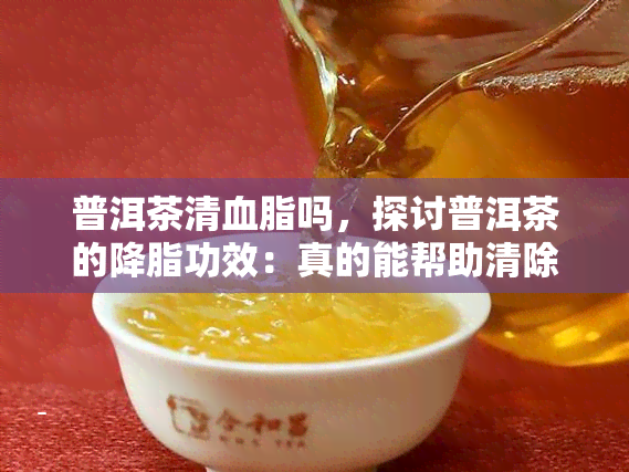 普洱茶清血脂吗，探讨普洱茶的降脂功效：真的能帮助清除血脂吗？