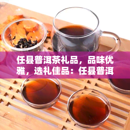 任县普洱茶礼品，品味优雅，选礼佳品：任县普洱茶礼品