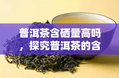 普洱茶含硒量高吗，探究普洱茶的含硒量：是否真的很高？