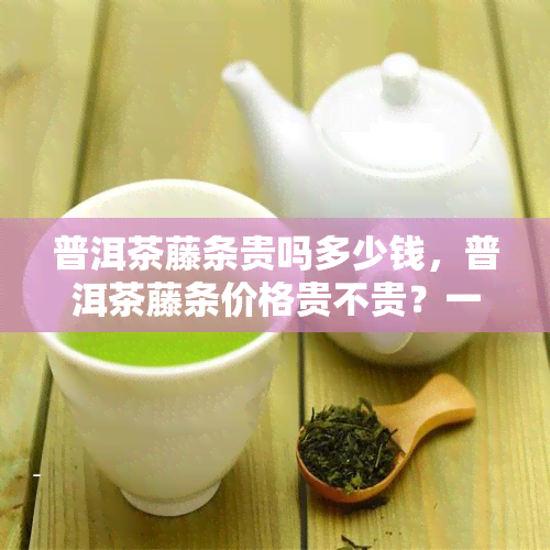 普洱茶藤条贵吗多少钱，普洱茶藤条价格贵不贵？一探究竟！