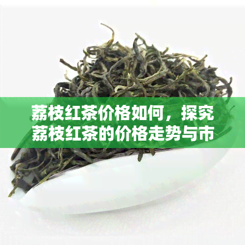 荔枝红茶价格如何，探究荔枝红茶的价格走势与市场行情