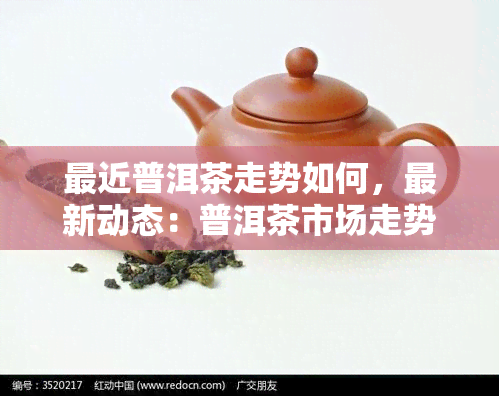 最近普洱茶走势如何，最新动态：普洱茶市场走势分析