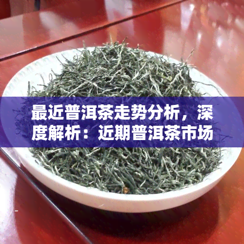 最近普洱茶走势分析，深度解析：近期普洱茶市场行情走势与投资策略