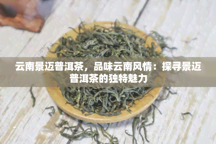 云南景迈普洱茶，品味云南风情：探寻景迈普洱茶的独特魅力