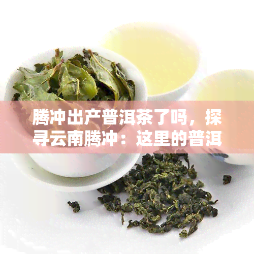 腾冲出产普洱茶了吗，探寻云南腾冲：这里的普洱茶是否值得一试？