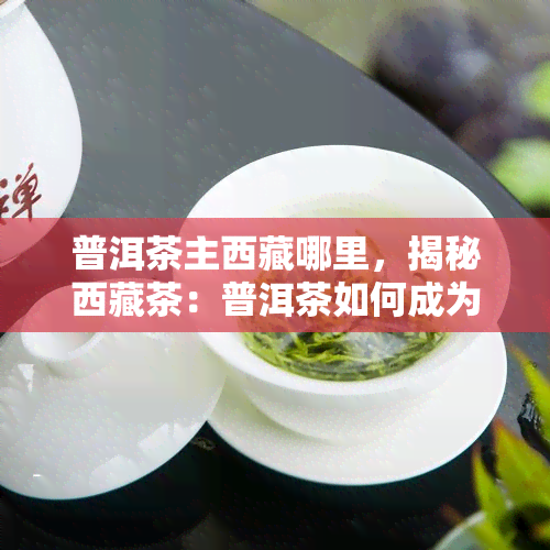 普洱茶主 *** 哪里，揭秘 *** 茶：普洱茶如何成为主？