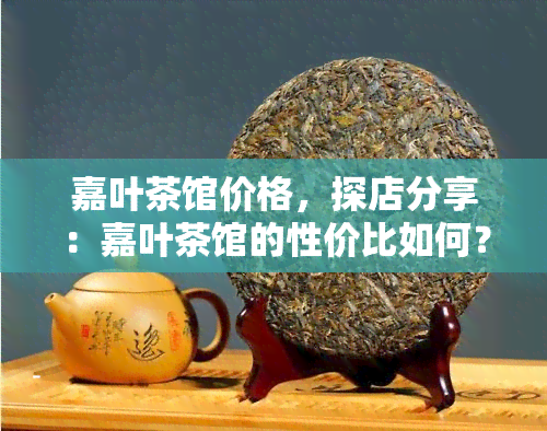 嘉叶茶馆价格，探店分享：嘉叶茶馆的性价比如何？一文告诉你价格详情