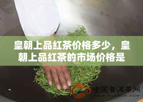 皇朝上品红茶价格多少，皇朝上品红茶的市场价格是多少？