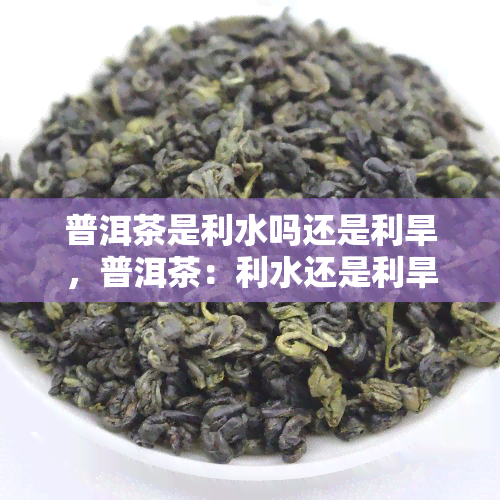 普洱茶是利水吗还是利旱，普洱茶：利水还是利旱？探讨其水利效益