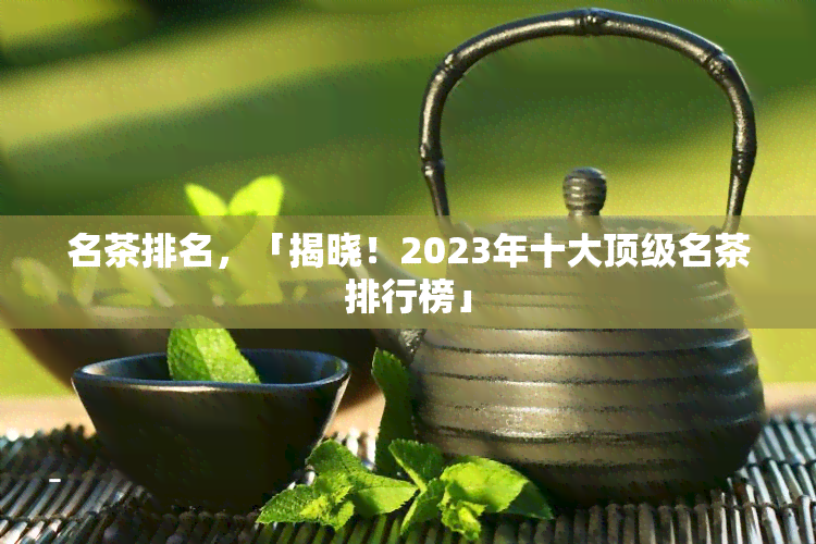 名茶排名，「揭晓！2023年十大顶级名茶排行榜」